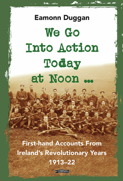We Go Into Action Today at Noon: First Hand Accounts from Ireland's Revolutionary Years 1913-1922